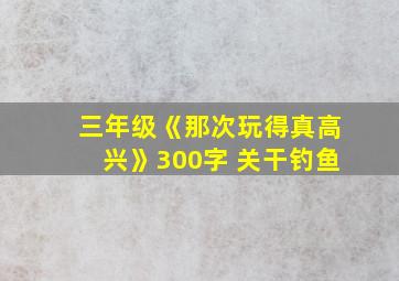 三年级《那次玩得真高兴》300字 关干钓鱼